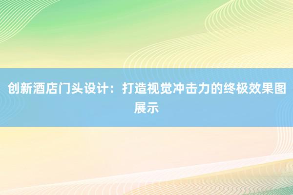 创新酒店门头设计：打造视觉冲击力的终极效果图展示